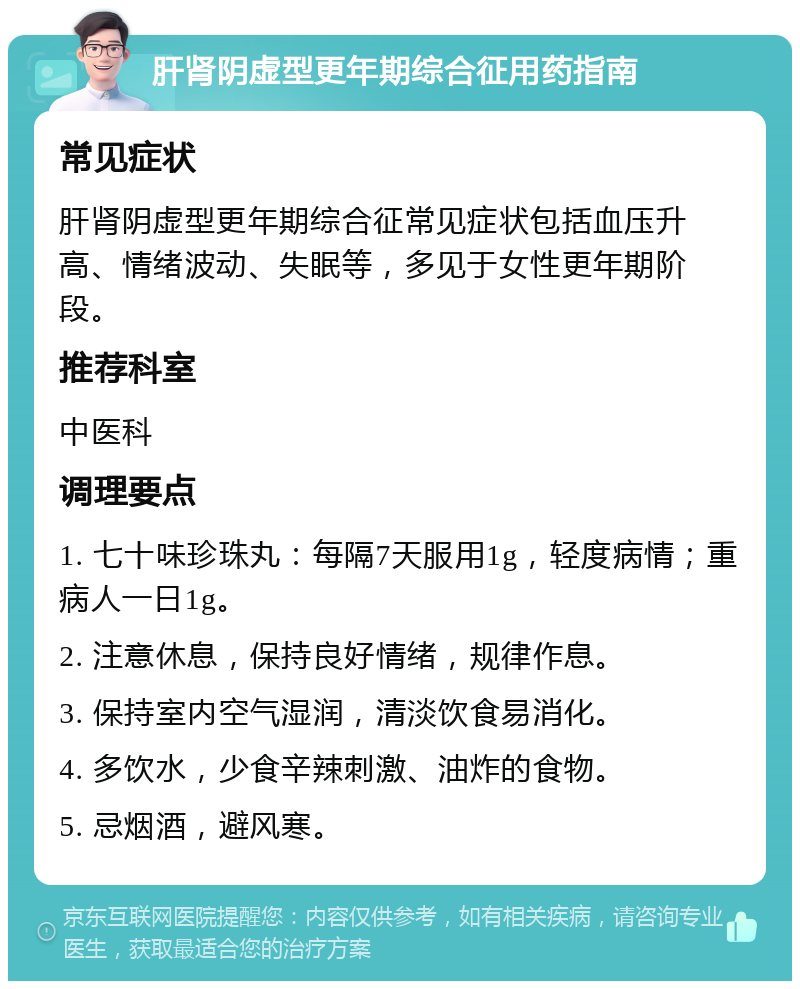 肝肾阴虚型更年期综合征用药指南 常见症状 肝肾阴虚型更年期综合征常见症状包括血压升高、情绪波动、失眠等，多见于女性更年期阶段。 推荐科室 中医科 调理要点 1. 七十味珍珠丸：每隔7天服用1g，轻度病情；重病人一日1g。 2. 注意休息，保持良好情绪，规律作息。 3. 保持室内空气湿润，清淡饮食易消化。 4. 多饮水，少食辛辣刺激、油炸的食物。 5. 忌烟酒，避风寒。