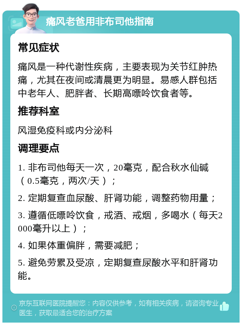 痛风老爸用非布司他指南 常见症状 痛风是一种代谢性疾病，主要表现为关节红肿热痛，尤其在夜间或清晨更为明显。易感人群包括中老年人、肥胖者、长期高嘌呤饮食者等。 推荐科室 风湿免疫科或内分泌科 调理要点 1. 非布司他每天一次，20毫克，配合秋水仙碱（0.5毫克，两次/天）； 2. 定期复查血尿酸、肝肾功能，调整药物用量； 3. 遵循低嘌呤饮食，戒酒、戒烟，多喝水（每天2000毫升以上）； 4. 如果体重偏胖，需要减肥； 5. 避免劳累及受凉，定期复查尿酸水平和肝肾功能。