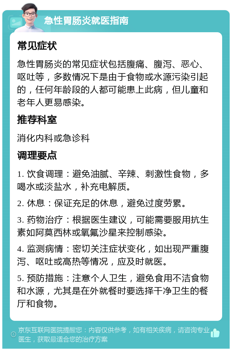 急性胃肠炎就医指南 常见症状 急性胃肠炎的常见症状包括腹痛、腹泻、恶心、呕吐等，多数情况下是由于食物或水源污染引起的，任何年龄段的人都可能患上此病，但儿童和老年人更易感染。 推荐科室 消化内科或急诊科 调理要点 1. 饮食调理：避免油腻、辛辣、刺激性食物，多喝水或淡盐水，补充电解质。 2. 休息：保证充足的休息，避免过度劳累。 3. 药物治疗：根据医生建议，可能需要服用抗生素如阿莫西林或氧氟沙星来控制感染。 4. 监测病情：密切关注症状变化，如出现严重腹泻、呕吐或高热等情况，应及时就医。 5. 预防措施：注意个人卫生，避免食用不洁食物和水源，尤其是在外就餐时要选择干净卫生的餐厅和食物。