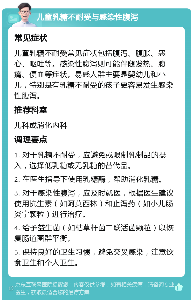 儿童乳糖不耐受与感染性腹泻 常见症状 儿童乳糖不耐受常见症状包括腹泻、腹胀、恶心、呕吐等。感染性腹泻则可能伴随发热、腹痛、便血等症状。易感人群主要是婴幼儿和小儿，特别是有乳糖不耐受的孩子更容易发生感染性腹泻。 推荐科室 儿科或消化内科 调理要点 1. 对于乳糖不耐受，应避免或限制乳制品的摄入，选择低乳糖或无乳糖的替代品。 2. 在医生指导下使用乳糖酶，帮助消化乳糖。 3. 对于感染性腹泻，应及时就医，根据医生建议使用抗生素（如阿莫西林）和止泻药（如小儿肠炎宁颗粒）进行治疗。 4. 给予益生菌（如枯草杆菌二联活菌颗粒）以恢复肠道菌群平衡。 5. 保持良好的卫生习惯，避免交叉感染，注意饮食卫生和个人卫生。