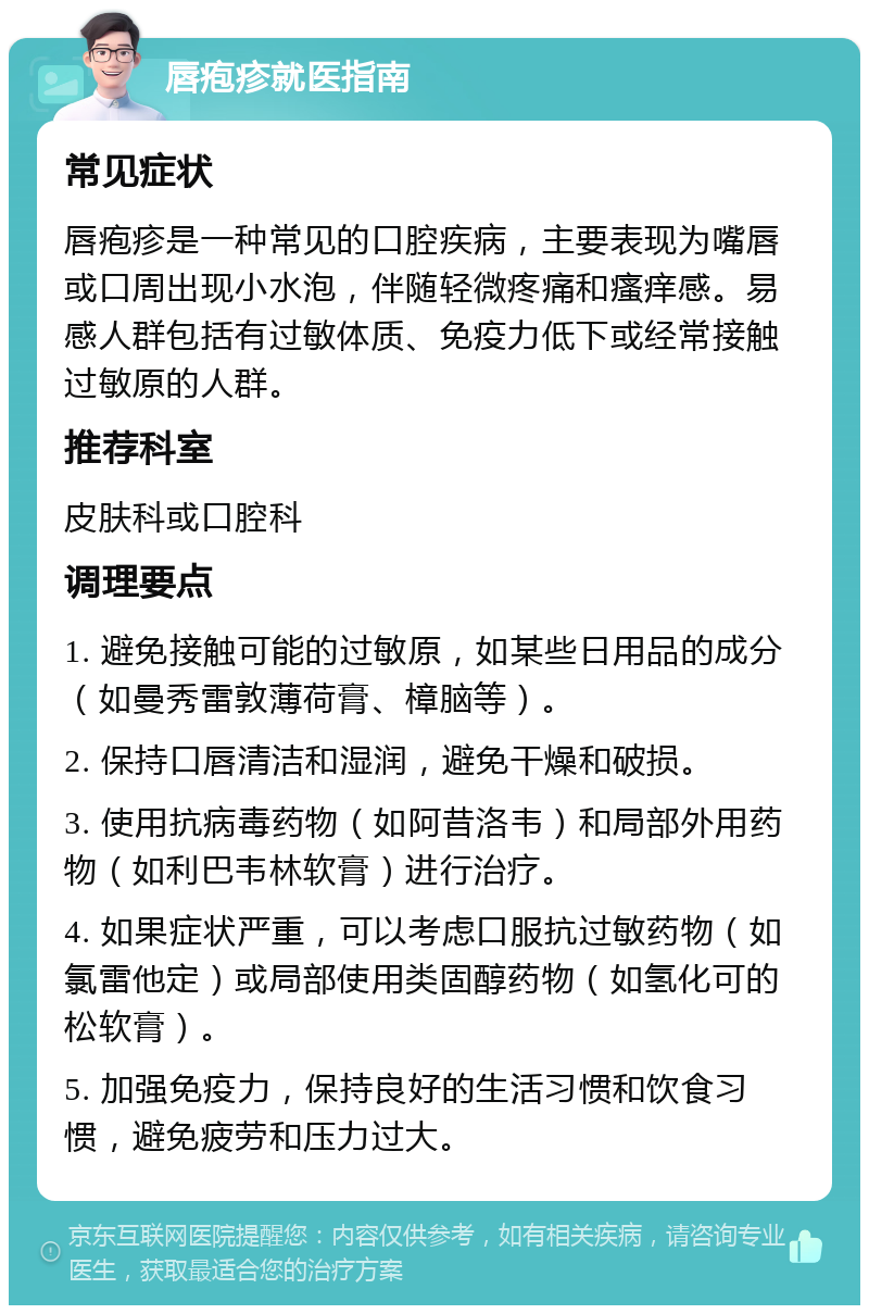 唇疱疹就医指南 常见症状 唇疱疹是一种常见的口腔疾病，主要表现为嘴唇或口周出现小水泡，伴随轻微疼痛和瘙痒感。易感人群包括有过敏体质、免疫力低下或经常接触过敏原的人群。 推荐科室 皮肤科或口腔科 调理要点 1. 避免接触可能的过敏原，如某些日用品的成分（如曼秀雷敦薄荷膏、樟脑等）。 2. 保持口唇清洁和湿润，避免干燥和破损。 3. 使用抗病毒药物（如阿昔洛韦）和局部外用药物（如利巴韦林软膏）进行治疗。 4. 如果症状严重，可以考虑口服抗过敏药物（如氯雷他定）或局部使用类固醇药物（如氢化可的松软膏）。 5. 加强免疫力，保持良好的生活习惯和饮食习惯，避免疲劳和压力过大。