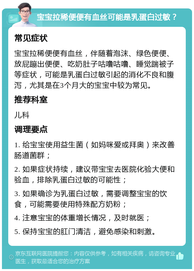 宝宝拉稀便便有血丝可能是乳蛋白过敏？ 常见症状 宝宝拉稀便便有血丝，伴随着泡沫、绿色便便、放屁蹦出便便、吃奶肚子咕噜咕噜、睡觉踹被子等症状，可能是乳蛋白过敏引起的消化不良和腹泻，尤其是在3个月大的宝宝中较为常见。 推荐科室 儿科 调理要点 1. 给宝宝使用益生菌（如妈咪爱或拜奥）来改善肠道菌群； 2. 如果症状持续，建议带宝宝去医院化验大便和验血，排除乳蛋白过敏的可能性； 3. 如果确诊为乳蛋白过敏，需要调整宝宝的饮食，可能需要使用特殊配方奶粉； 4. 注意宝宝的体重增长情况，及时就医； 5. 保持宝宝的肛门清洁，避免感染和刺激。