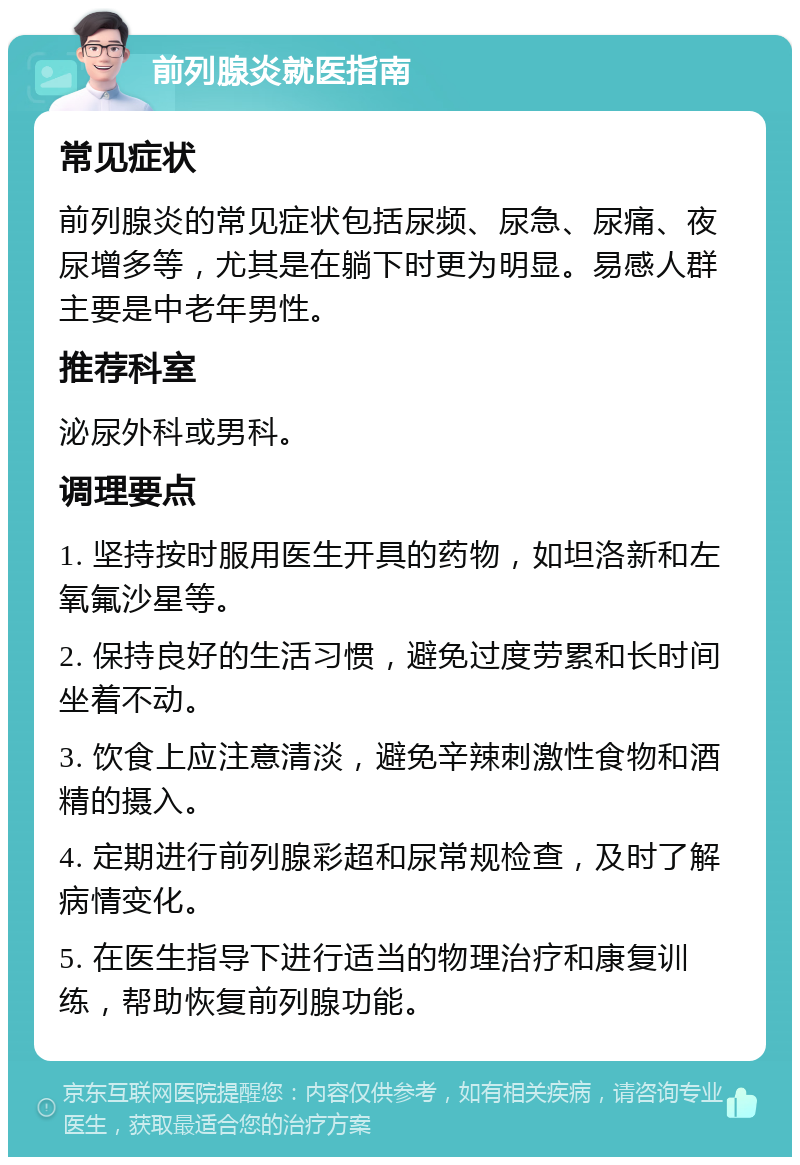 前列腺炎就医指南 常见症状 前列腺炎的常见症状包括尿频、尿急、尿痛、夜尿增多等，尤其是在躺下时更为明显。易感人群主要是中老年男性。 推荐科室 泌尿外科或男科。 调理要点 1. 坚持按时服用医生开具的药物，如坦洛新和左氧氟沙星等。 2. 保持良好的生活习惯，避免过度劳累和长时间坐着不动。 3. 饮食上应注意清淡，避免辛辣刺激性食物和酒精的摄入。 4. 定期进行前列腺彩超和尿常规检查，及时了解病情变化。 5. 在医生指导下进行适当的物理治疗和康复训练，帮助恢复前列腺功能。