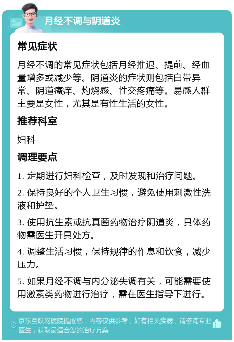 月经不调与阴道炎 常见症状 月经不调的常见症状包括月经推迟、提前、经血量增多或减少等。阴道炎的症状则包括白带异常、阴道瘙痒、灼烧感、性交疼痛等。易感人群主要是女性，尤其是有性生活的女性。 推荐科室 妇科 调理要点 1. 定期进行妇科检查，及时发现和治疗问题。 2. 保持良好的个人卫生习惯，避免使用刺激性洗液和护垫。 3. 使用抗生素或抗真菌药物治疗阴道炎，具体药物需医生开具处方。 4. 调整生活习惯，保持规律的作息和饮食，减少压力。 5. 如果月经不调与内分泌失调有关，可能需要使用激素类药物进行治疗，需在医生指导下进行。