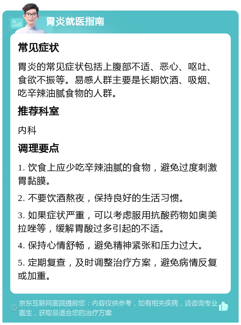 胃炎就医指南 常见症状 胃炎的常见症状包括上腹部不适、恶心、呕吐、食欲不振等。易感人群主要是长期饮酒、吸烟、吃辛辣油腻食物的人群。 推荐科室 内科 调理要点 1. 饮食上应少吃辛辣油腻的食物，避免过度刺激胃黏膜。 2. 不要饮酒熬夜，保持良好的生活习惯。 3. 如果症状严重，可以考虑服用抗酸药物如奥美拉唑等，缓解胃酸过多引起的不适。 4. 保持心情舒畅，避免精神紧张和压力过大。 5. 定期复查，及时调整治疗方案，避免病情反复或加重。