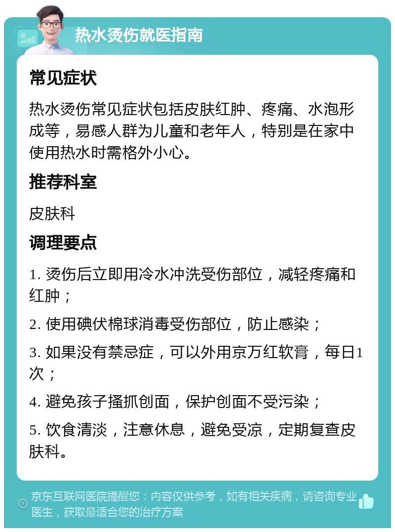 热水烫伤就医指南 常见症状 热水烫伤常见症状包括皮肤红肿、疼痛、水泡形成等，易感人群为儿童和老年人，特别是在家中使用热水时需格外小心。 推荐科室 皮肤科 调理要点 1. 烫伤后立即用冷水冲洗受伤部位，减轻疼痛和红肿； 2. 使用碘伏棉球消毒受伤部位，防止感染； 3. 如果没有禁忌症，可以外用京万红软膏，每日1次； 4. 避免孩子搔抓创面，保护创面不受污染； 5. 饮食清淡，注意休息，避免受凉，定期复查皮肤科。