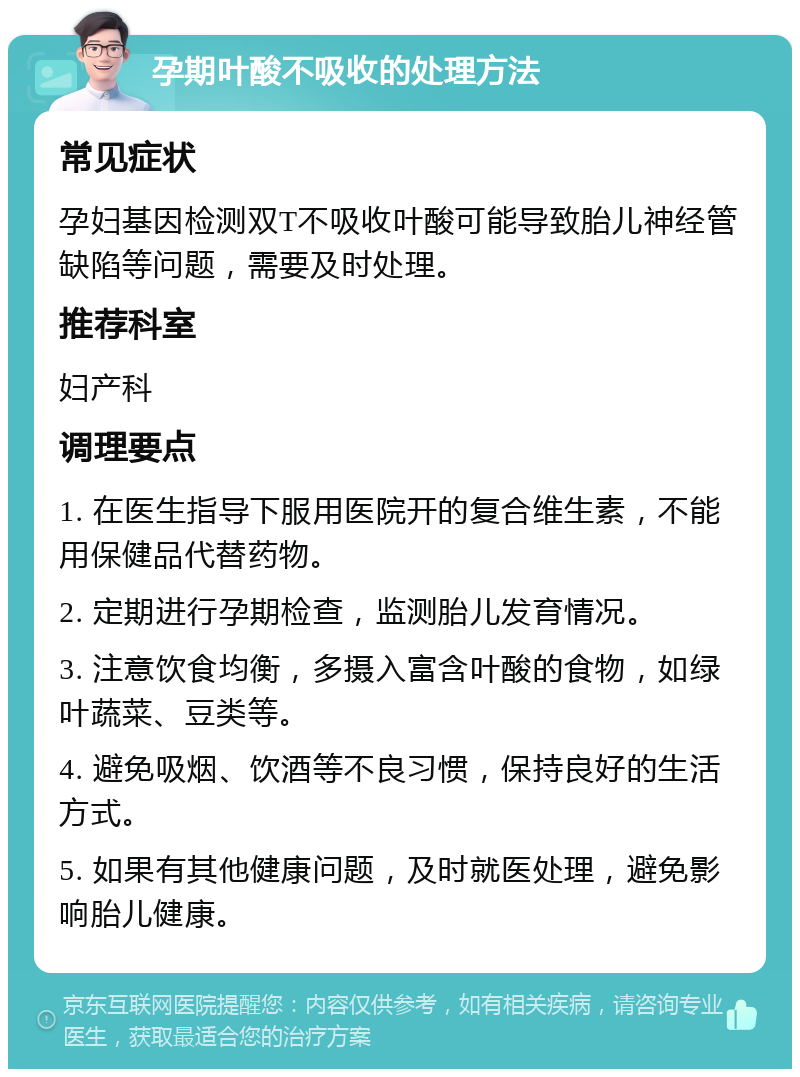 孕期叶酸不吸收的处理方法 常见症状 孕妇基因检测双T不吸收叶酸可能导致胎儿神经管缺陷等问题，需要及时处理。 推荐科室 妇产科 调理要点 1. 在医生指导下服用医院开的复合维生素，不能用保健品代替药物。 2. 定期进行孕期检查，监测胎儿发育情况。 3. 注意饮食均衡，多摄入富含叶酸的食物，如绿叶蔬菜、豆类等。 4. 避免吸烟、饮酒等不良习惯，保持良好的生活方式。 5. 如果有其他健康问题，及时就医处理，避免影响胎儿健康。