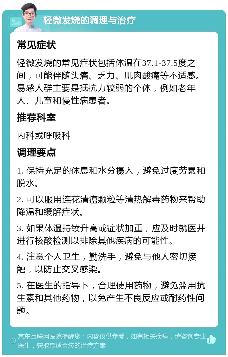 轻微发烧的调理与治疗 常见症状 轻微发烧的常见症状包括体温在37.1-37.5度之间，可能伴随头痛、乏力、肌肉酸痛等不适感。易感人群主要是抵抗力较弱的个体，例如老年人、儿童和慢性病患者。 推荐科室 内科或呼吸科 调理要点 1. 保持充足的休息和水分摄入，避免过度劳累和脱水。 2. 可以服用连花清瘟颗粒等清热解毒药物来帮助降温和缓解症状。 3. 如果体温持续升高或症状加重，应及时就医并进行核酸检测以排除其他疾病的可能性。 4. 注意个人卫生，勤洗手，避免与他人密切接触，以防止交叉感染。 5. 在医生的指导下，合理使用药物，避免滥用抗生素和其他药物，以免产生不良反应或耐药性问题。