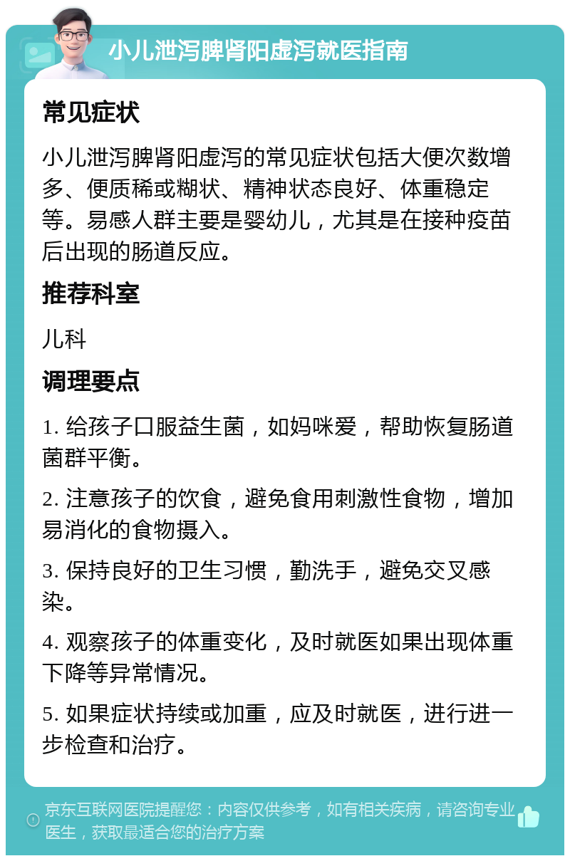 小儿泄泻脾肾阳虚泻就医指南 常见症状 小儿泄泻脾肾阳虚泻的常见症状包括大便次数增多、便质稀或糊状、精神状态良好、体重稳定等。易感人群主要是婴幼儿，尤其是在接种疫苗后出现的肠道反应。 推荐科室 儿科 调理要点 1. 给孩子口服益生菌，如妈咪爱，帮助恢复肠道菌群平衡。 2. 注意孩子的饮食，避免食用刺激性食物，增加易消化的食物摄入。 3. 保持良好的卫生习惯，勤洗手，避免交叉感染。 4. 观察孩子的体重变化，及时就医如果出现体重下降等异常情况。 5. 如果症状持续或加重，应及时就医，进行进一步检查和治疗。