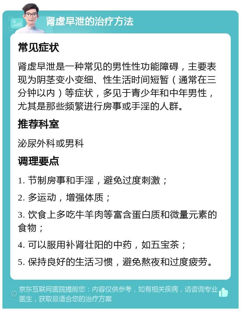 肾虚早泄的治疗方法 常见症状 肾虚早泄是一种常见的男性性功能障碍，主要表现为阴茎变小变细、性生活时间短暂（通常在三分钟以内）等症状，多见于青少年和中年男性，尤其是那些频繁进行房事或手淫的人群。 推荐科室 泌尿外科或男科 调理要点 1. 节制房事和手淫，避免过度刺激； 2. 多运动，增强体质； 3. 饮食上多吃牛羊肉等富含蛋白质和微量元素的食物； 4. 可以服用补肾壮阳的中药，如五宝茶； 5. 保持良好的生活习惯，避免熬夜和过度疲劳。