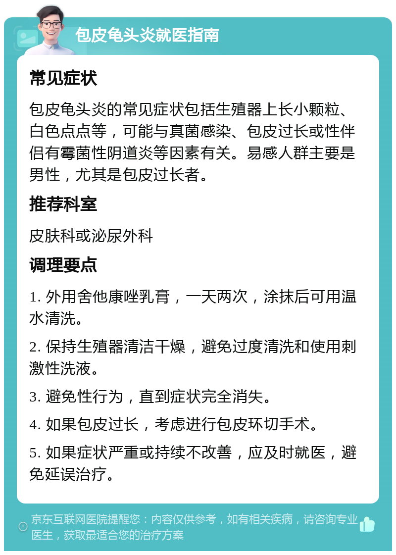 包皮龟头炎就医指南 常见症状 包皮龟头炎的常见症状包括生殖器上长小颗粒、白色点点等，可能与真菌感染、包皮过长或性伴侣有霉菌性阴道炎等因素有关。易感人群主要是男性，尤其是包皮过长者。 推荐科室 皮肤科或泌尿外科 调理要点 1. 外用舍他康唑乳膏，一天两次，涂抹后可用温水清洗。 2. 保持生殖器清洁干燥，避免过度清洗和使用刺激性洗液。 3. 避免性行为，直到症状完全消失。 4. 如果包皮过长，考虑进行包皮环切手术。 5. 如果症状严重或持续不改善，应及时就医，避免延误治疗。