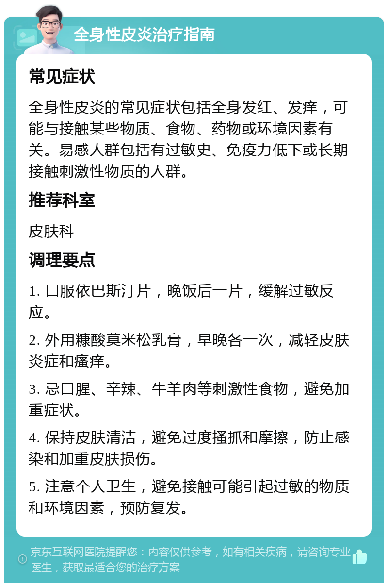 全身性皮炎治疗指南 常见症状 全身性皮炎的常见症状包括全身发红、发痒，可能与接触某些物质、食物、药物或环境因素有关。易感人群包括有过敏史、免疫力低下或长期接触刺激性物质的人群。 推荐科室 皮肤科 调理要点 1. 口服依巴斯汀片，晚饭后一片，缓解过敏反应。 2. 外用糠酸莫米松乳膏，早晚各一次，减轻皮肤炎症和瘙痒。 3. 忌口腥、辛辣、牛羊肉等刺激性食物，避免加重症状。 4. 保持皮肤清洁，避免过度搔抓和摩擦，防止感染和加重皮肤损伤。 5. 注意个人卫生，避免接触可能引起过敏的物质和环境因素，预防复发。