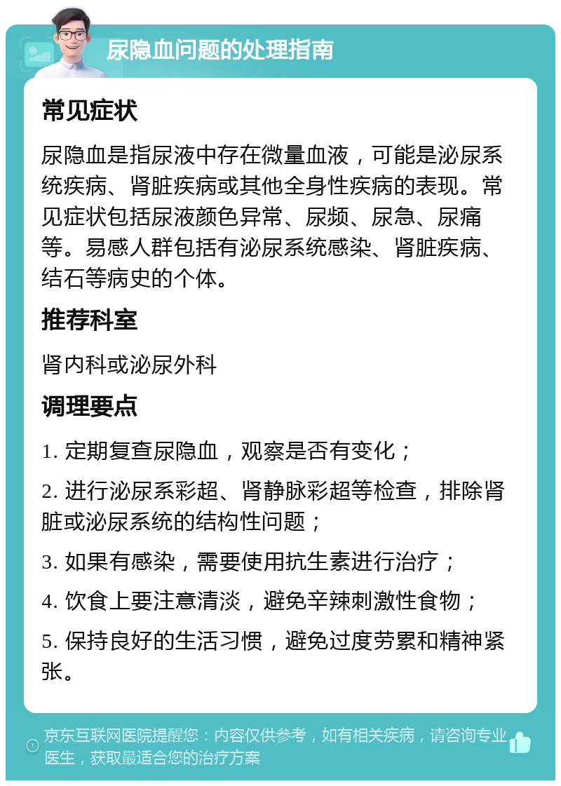 尿隐血问题的处理指南 常见症状 尿隐血是指尿液中存在微量血液，可能是泌尿系统疾病、肾脏疾病或其他全身性疾病的表现。常见症状包括尿液颜色异常、尿频、尿急、尿痛等。易感人群包括有泌尿系统感染、肾脏疾病、结石等病史的个体。 推荐科室 肾内科或泌尿外科 调理要点 1. 定期复查尿隐血，观察是否有变化； 2. 进行泌尿系彩超、肾静脉彩超等检查，排除肾脏或泌尿系统的结构性问题； 3. 如果有感染，需要使用抗生素进行治疗； 4. 饮食上要注意清淡，避免辛辣刺激性食物； 5. 保持良好的生活习惯，避免过度劳累和精神紧张。