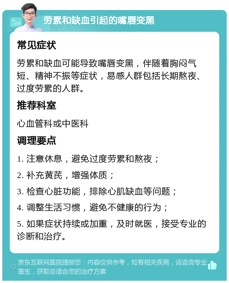 劳累和缺血引起的嘴唇变黑 常见症状 劳累和缺血可能导致嘴唇变黑，伴随着胸闷气短、精神不振等症状，易感人群包括长期熬夜、过度劳累的人群。 推荐科室 心血管科或中医科 调理要点 1. 注意休息，避免过度劳累和熬夜； 2. 补充黄芪，增强体质； 3. 检查心脏功能，排除心肌缺血等问题； 4. 调整生活习惯，避免不健康的行为； 5. 如果症状持续或加重，及时就医，接受专业的诊断和治疗。