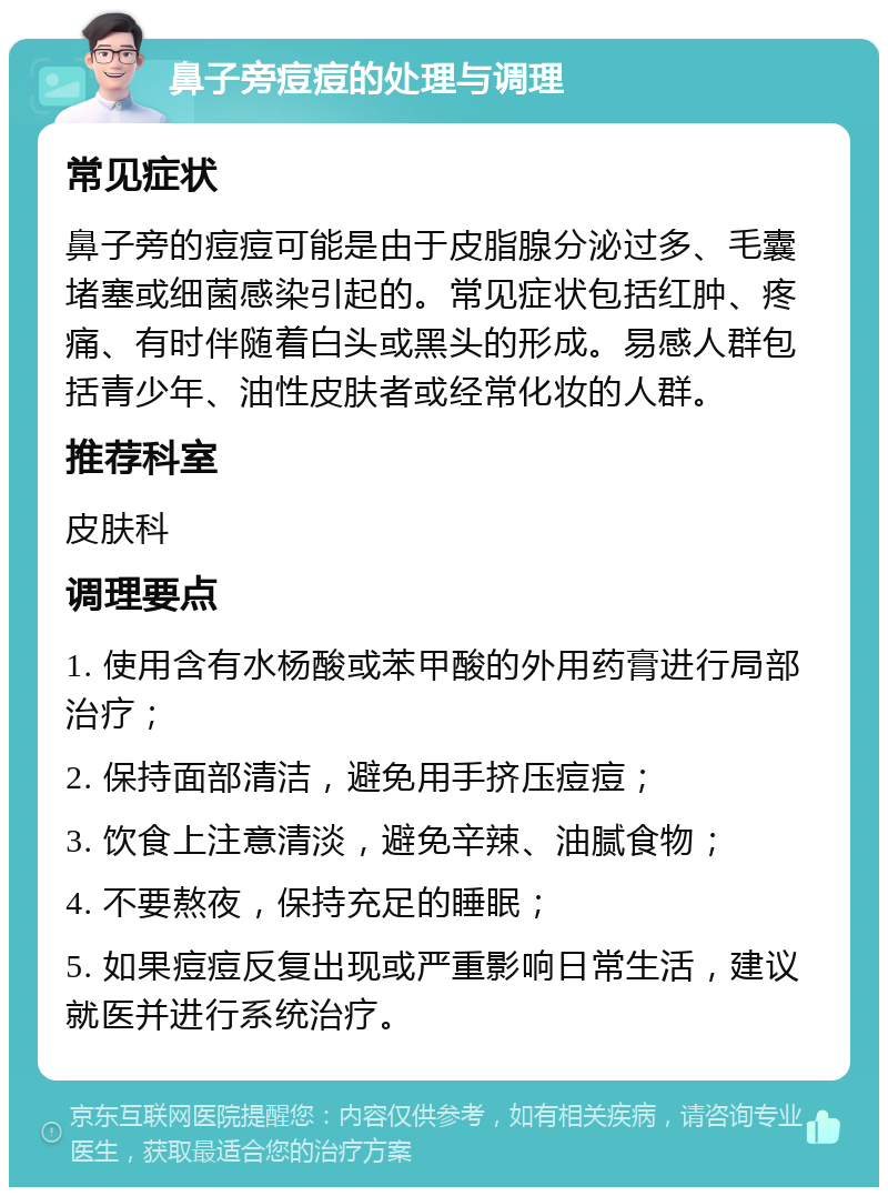 鼻子旁痘痘的处理与调理 常见症状 鼻子旁的痘痘可能是由于皮脂腺分泌过多、毛囊堵塞或细菌感染引起的。常见症状包括红肿、疼痛、有时伴随着白头或黑头的形成。易感人群包括青少年、油性皮肤者或经常化妆的人群。 推荐科室 皮肤科 调理要点 1. 使用含有水杨酸或苯甲酸的外用药膏进行局部治疗； 2. 保持面部清洁，避免用手挤压痘痘； 3. 饮食上注意清淡，避免辛辣、油腻食物； 4. 不要熬夜，保持充足的睡眠； 5. 如果痘痘反复出现或严重影响日常生活，建议就医并进行系统治疗。