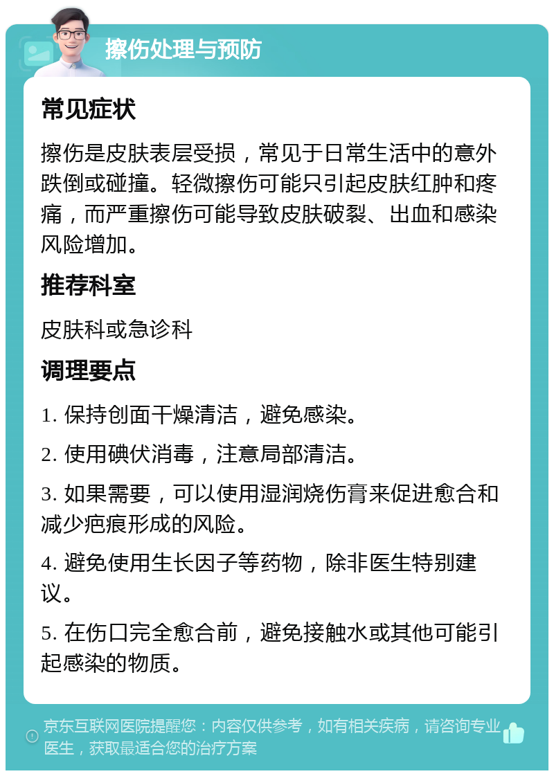 擦伤处理与预防 常见症状 擦伤是皮肤表层受损，常见于日常生活中的意外跌倒或碰撞。轻微擦伤可能只引起皮肤红肿和疼痛，而严重擦伤可能导致皮肤破裂、出血和感染风险增加。 推荐科室 皮肤科或急诊科 调理要点 1. 保持创面干燥清洁，避免感染。 2. 使用碘伏消毒，注意局部清洁。 3. 如果需要，可以使用湿润烧伤膏来促进愈合和减少疤痕形成的风险。 4. 避免使用生长因子等药物，除非医生特别建议。 5. 在伤口完全愈合前，避免接触水或其他可能引起感染的物质。