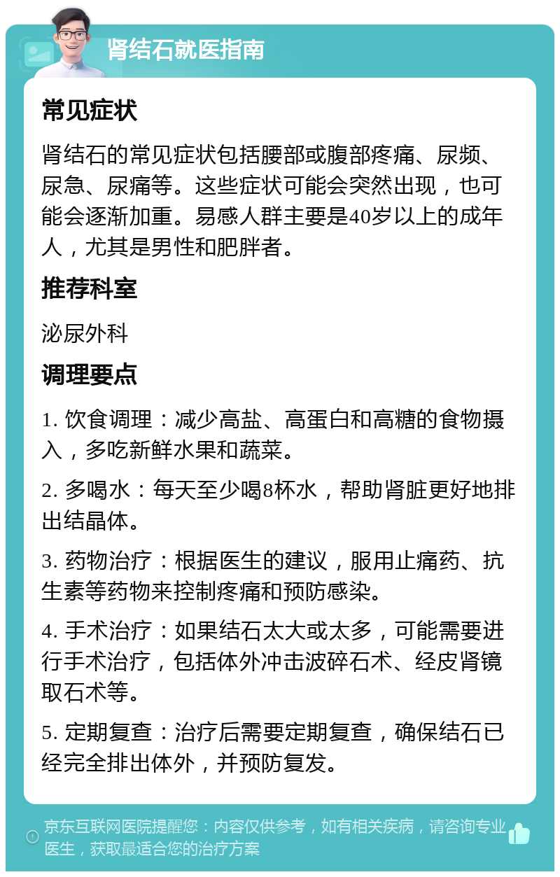 肾结石就医指南 常见症状 肾结石的常见症状包括腰部或腹部疼痛、尿频、尿急、尿痛等。这些症状可能会突然出现，也可能会逐渐加重。易感人群主要是40岁以上的成年人，尤其是男性和肥胖者。 推荐科室 泌尿外科 调理要点 1. 饮食调理：减少高盐、高蛋白和高糖的食物摄入，多吃新鲜水果和蔬菜。 2. 多喝水：每天至少喝8杯水，帮助肾脏更好地排出结晶体。 3. 药物治疗：根据医生的建议，服用止痛药、抗生素等药物来控制疼痛和预防感染。 4. 手术治疗：如果结石太大或太多，可能需要进行手术治疗，包括体外冲击波碎石术、经皮肾镜取石术等。 5. 定期复查：治疗后需要定期复查，确保结石已经完全排出体外，并预防复发。