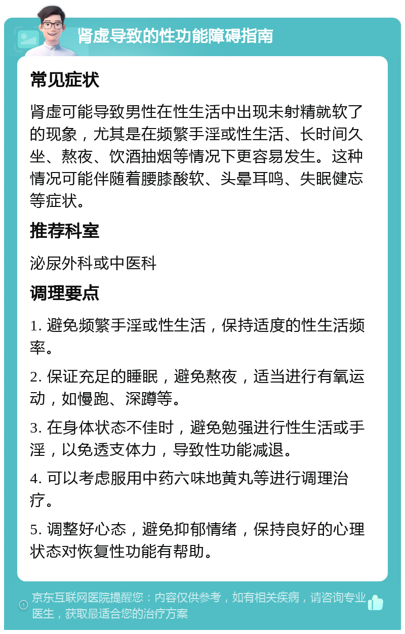 肾虚导致的性功能障碍指南 常见症状 肾虚可能导致男性在性生活中出现未射精就软了的现象，尤其是在频繁手淫或性生活、长时间久坐、熬夜、饮酒抽烟等情况下更容易发生。这种情况可能伴随着腰膝酸软、头晕耳鸣、失眠健忘等症状。 推荐科室 泌尿外科或中医科 调理要点 1. 避免频繁手淫或性生活，保持适度的性生活频率。 2. 保证充足的睡眠，避免熬夜，适当进行有氧运动，如慢跑、深蹲等。 3. 在身体状态不佳时，避免勉强进行性生活或手淫，以免透支体力，导致性功能减退。 4. 可以考虑服用中药六味地黄丸等进行调理治疗。 5. 调整好心态，避免抑郁情绪，保持良好的心理状态对恢复性功能有帮助。