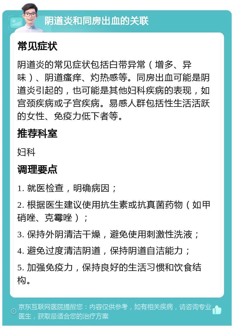 阴道炎和同房出血的关联 常见症状 阴道炎的常见症状包括白带异常（增多、异味）、阴道瘙痒、灼热感等。同房出血可能是阴道炎引起的，也可能是其他妇科疾病的表现，如宫颈疾病或子宫疾病。易感人群包括性生活活跃的女性、免疫力低下者等。 推荐科室 妇科 调理要点 1. 就医检查，明确病因； 2. 根据医生建议使用抗生素或抗真菌药物（如甲硝唑、克霉唑）； 3. 保持外阴清洁干燥，避免使用刺激性洗液； 4. 避免过度清洁阴道，保持阴道自洁能力； 5. 加强免疫力，保持良好的生活习惯和饮食结构。