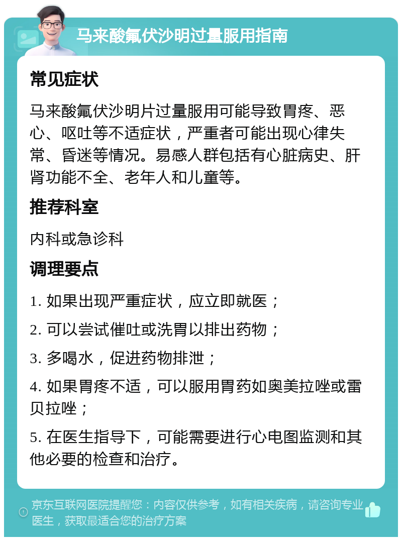 马来酸氟伏沙明过量服用指南 常见症状 马来酸氟伏沙明片过量服用可能导致胃疼、恶心、呕吐等不适症状，严重者可能出现心律失常、昏迷等情况。易感人群包括有心脏病史、肝肾功能不全、老年人和儿童等。 推荐科室 内科或急诊科 调理要点 1. 如果出现严重症状，应立即就医； 2. 可以尝试催吐或洗胃以排出药物； 3. 多喝水，促进药物排泄； 4. 如果胃疼不适，可以服用胃药如奥美拉唑或雷贝拉唑； 5. 在医生指导下，可能需要进行心电图监测和其他必要的检查和治疗。