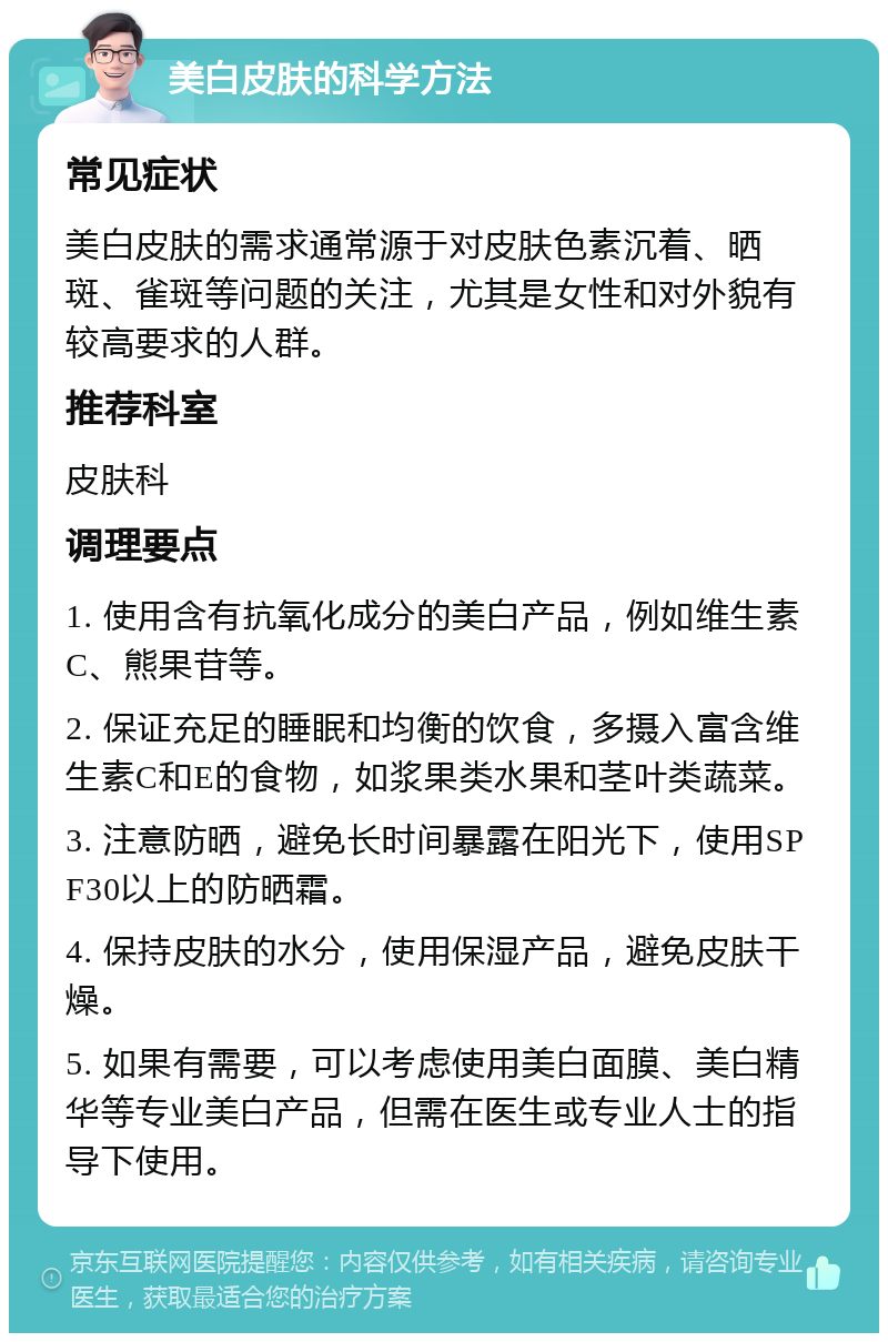 美白皮肤的科学方法 常见症状 美白皮肤的需求通常源于对皮肤色素沉着、晒斑、雀斑等问题的关注，尤其是女性和对外貌有较高要求的人群。 推荐科室 皮肤科 调理要点 1. 使用含有抗氧化成分的美白产品，例如维生素C、熊果苷等。 2. 保证充足的睡眠和均衡的饮食，多摄入富含维生素C和E的食物，如浆果类水果和茎叶类蔬菜。 3. 注意防晒，避免长时间暴露在阳光下，使用SPF30以上的防晒霜。 4. 保持皮肤的水分，使用保湿产品，避免皮肤干燥。 5. 如果有需要，可以考虑使用美白面膜、美白精华等专业美白产品，但需在医生或专业人士的指导下使用。