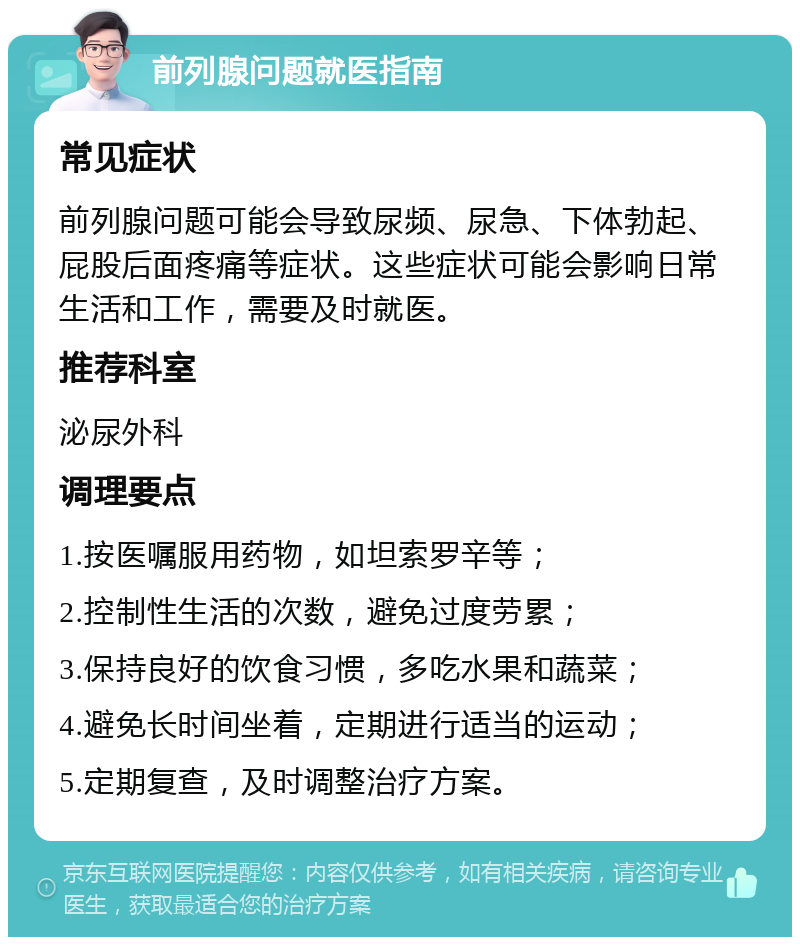 前列腺问题就医指南 常见症状 前列腺问题可能会导致尿频、尿急、下体勃起、屁股后面疼痛等症状。这些症状可能会影响日常生活和工作，需要及时就医。 推荐科室 泌尿外科 调理要点 1.按医嘱服用药物，如坦索罗辛等； 2.控制性生活的次数，避免过度劳累； 3.保持良好的饮食习惯，多吃水果和蔬菜； 4.避免长时间坐着，定期进行适当的运动； 5.定期复查，及时调整治疗方案。