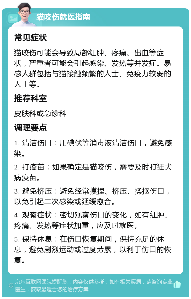 猫咬伤就医指南 常见症状 猫咬伤可能会导致局部红肿、疼痛、出血等症状，严重者可能会引起感染、发热等并发症。易感人群包括与猫接触频繁的人士、免疫力较弱的人士等。 推荐科室 皮肤科或急诊科 调理要点 1. 清洁伤口：用碘伏等消毒液清洁伤口，避免感染。 2. 打疫苗：如果确定是猫咬伤，需要及时打狂犬病疫苗。 3. 避免挤压：避免经常摸捏、挤压、揉抠伤口，以免引起二次感染或延缓愈合。 4. 观察症状：密切观察伤口的变化，如有红肿、疼痛、发热等症状加重，应及时就医。 5. 保持休息：在伤口恢复期间，保持充足的休息，避免剧烈运动或过度劳累，以利于伤口的恢复。