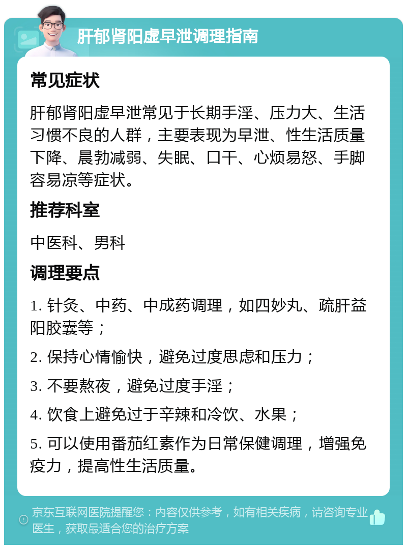 肝郁肾阳虚早泄调理指南 常见症状 肝郁肾阳虚早泄常见于长期手淫、压力大、生活习惯不良的人群，主要表现为早泄、性生活质量下降、晨勃减弱、失眠、口干、心烦易怒、手脚容易凉等症状。 推荐科室 中医科、男科 调理要点 1. 针灸、中药、中成药调理，如四妙丸、疏肝益阳胶囊等； 2. 保持心情愉快，避免过度思虑和压力； 3. 不要熬夜，避免过度手淫； 4. 饮食上避免过于辛辣和冷饮、水果； 5. 可以使用番茄红素作为日常保健调理，增强免疫力，提高性生活质量。