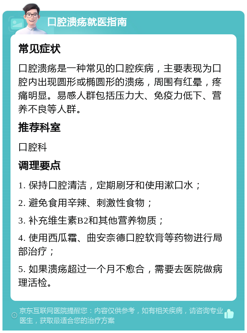 口腔溃疡就医指南 常见症状 口腔溃疡是一种常见的口腔疾病，主要表现为口腔内出现圆形或椭圆形的溃疡，周围有红晕，疼痛明显。易感人群包括压力大、免疫力低下、营养不良等人群。 推荐科室 口腔科 调理要点 1. 保持口腔清洁，定期刷牙和使用漱口水； 2. 避免食用辛辣、刺激性食物； 3. 补充维生素B2和其他营养物质； 4. 使用西瓜霜、曲安奈德口腔软膏等药物进行局部治疗； 5. 如果溃疡超过一个月不愈合，需要去医院做病理活检。