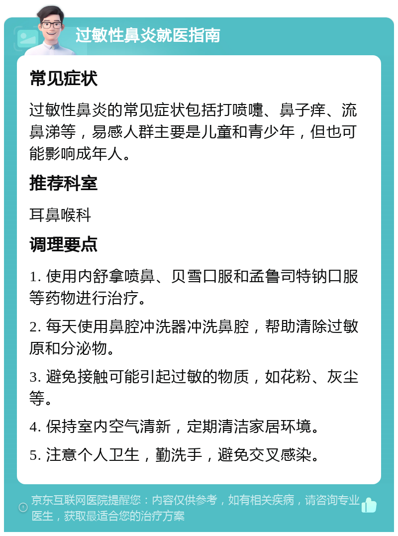 过敏性鼻炎就医指南 常见症状 过敏性鼻炎的常见症状包括打喷嚏、鼻子痒、流鼻涕等，易感人群主要是儿童和青少年，但也可能影响成年人。 推荐科室 耳鼻喉科 调理要点 1. 使用内舒拿喷鼻、贝雪口服和孟鲁司特钠口服等药物进行治疗。 2. 每天使用鼻腔冲洗器冲洗鼻腔，帮助清除过敏原和分泌物。 3. 避免接触可能引起过敏的物质，如花粉、灰尘等。 4. 保持室内空气清新，定期清洁家居环境。 5. 注意个人卫生，勤洗手，避免交叉感染。