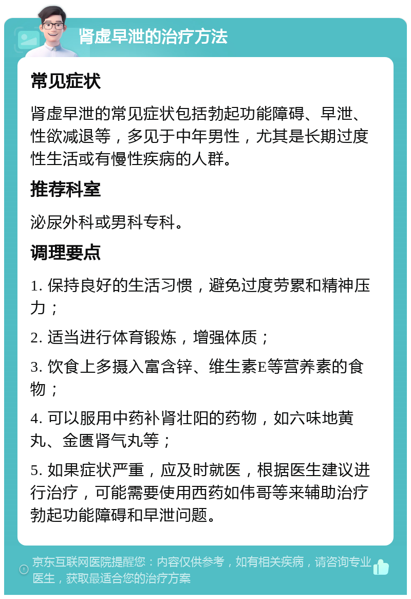 肾虚早泄的治疗方法 常见症状 肾虚早泄的常见症状包括勃起功能障碍、早泄、性欲减退等，多见于中年男性，尤其是长期过度性生活或有慢性疾病的人群。 推荐科室 泌尿外科或男科专科。 调理要点 1. 保持良好的生活习惯，避免过度劳累和精神压力； 2. 适当进行体育锻炼，增强体质； 3. 饮食上多摄入富含锌、维生素E等营养素的食物； 4. 可以服用中药补肾壮阳的药物，如六味地黄丸、金匮肾气丸等； 5. 如果症状严重，应及时就医，根据医生建议进行治疗，可能需要使用西药如伟哥等来辅助治疗勃起功能障碍和早泄问题。