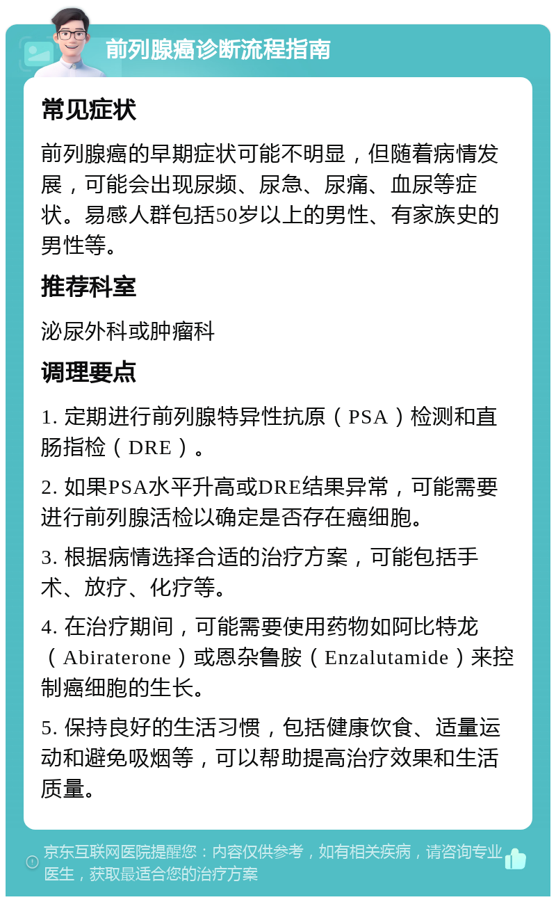 前列腺癌诊断流程指南 常见症状 前列腺癌的早期症状可能不明显，但随着病情发展，可能会出现尿频、尿急、尿痛、血尿等症状。易感人群包括50岁以上的男性、有家族史的男性等。 推荐科室 泌尿外科或肿瘤科 调理要点 1. 定期进行前列腺特异性抗原（PSA）检测和直肠指检（DRE）。 2. 如果PSA水平升高或DRE结果异常，可能需要进行前列腺活检以确定是否存在癌细胞。 3. 根据病情选择合适的治疗方案，可能包括手术、放疗、化疗等。 4. 在治疗期间，可能需要使用药物如阿比特龙（Abiraterone）或恩杂鲁胺（Enzalutamide）来控制癌细胞的生长。 5. 保持良好的生活习惯，包括健康饮食、适量运动和避免吸烟等，可以帮助提高治疗效果和生活质量。