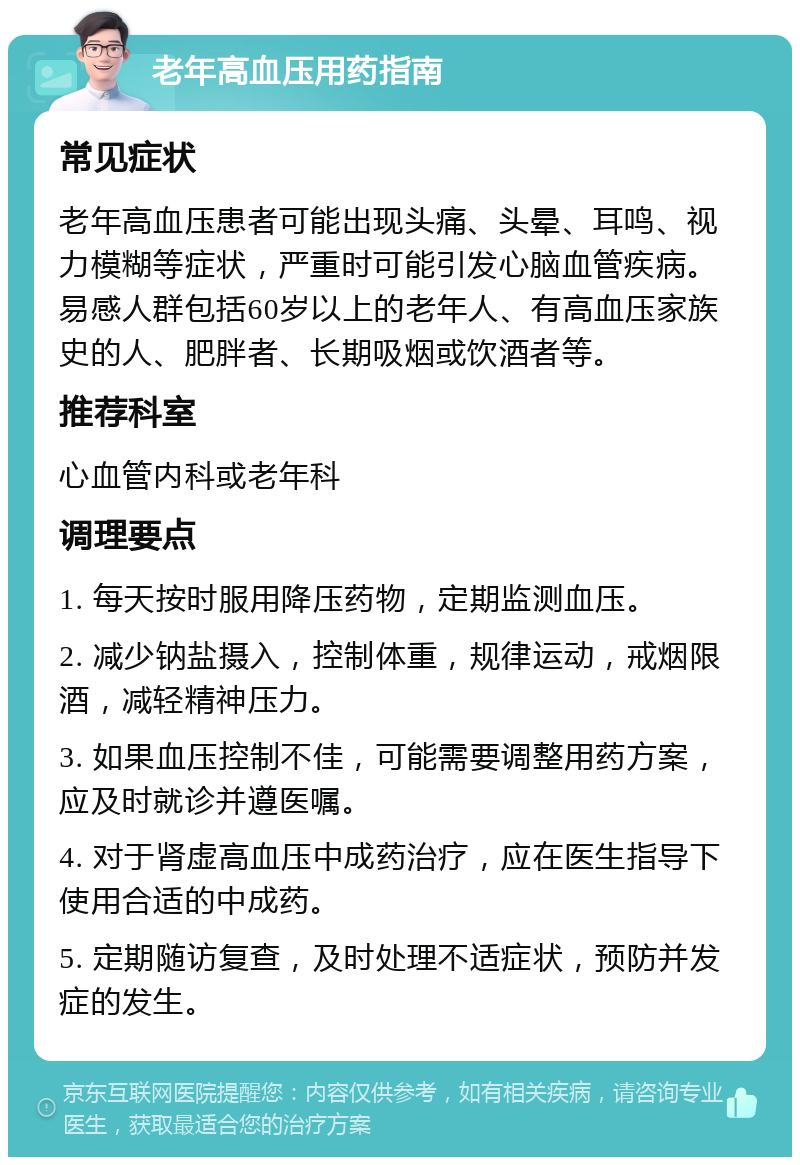 老年高血压用药指南 常见症状 老年高血压患者可能出现头痛、头晕、耳鸣、视力模糊等症状，严重时可能引发心脑血管疾病。易感人群包括60岁以上的老年人、有高血压家族史的人、肥胖者、长期吸烟或饮酒者等。 推荐科室 心血管内科或老年科 调理要点 1. 每天按时服用降压药物，定期监测血压。 2. 减少钠盐摄入，控制体重，规律运动，戒烟限酒，减轻精神压力。 3. 如果血压控制不佳，可能需要调整用药方案，应及时就诊并遵医嘱。 4. 对于肾虚高血压中成药治疗，应在医生指导下使用合适的中成药。 5. 定期随访复查，及时处理不适症状，预防并发症的发生。