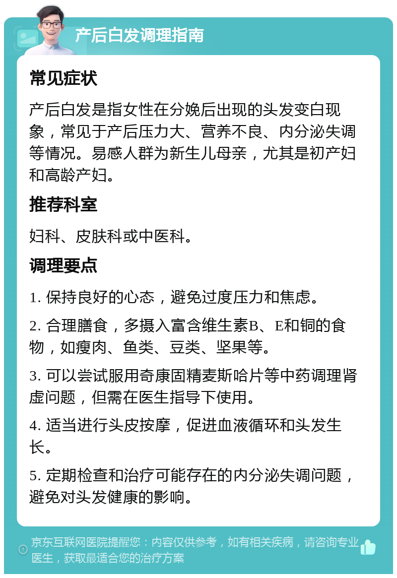 产后白发调理指南 常见症状 产后白发是指女性在分娩后出现的头发变白现象，常见于产后压力大、营养不良、内分泌失调等情况。易感人群为新生儿母亲，尤其是初产妇和高龄产妇。 推荐科室 妇科、皮肤科或中医科。 调理要点 1. 保持良好的心态，避免过度压力和焦虑。 2. 合理膳食，多摄入富含维生素B、E和铜的食物，如瘦肉、鱼类、豆类、坚果等。 3. 可以尝试服用奇康固精麦斯哈片等中药调理肾虚问题，但需在医生指导下使用。 4. 适当进行头皮按摩，促进血液循环和头发生长。 5. 定期检查和治疗可能存在的内分泌失调问题，避免对头发健康的影响。