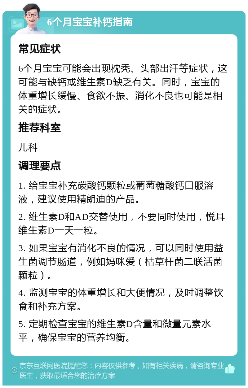 6个月宝宝补钙指南 常见症状 6个月宝宝可能会出现枕秃、头部出汗等症状，这可能与缺钙或维生素D缺乏有关。同时，宝宝的体重增长缓慢、食欲不振、消化不良也可能是相关的症状。 推荐科室 儿科 调理要点 1. 给宝宝补充碳酸钙颗粒或葡萄糖酸钙口服溶液，建议使用精朗迪的产品。 2. 维生素D和AD交替使用，不要同时使用，悦耳维生素D一天一粒。 3. 如果宝宝有消化不良的情况，可以同时使用益生菌调节肠道，例如妈咪爱（枯草杆菌二联活菌颗粒）。 4. 监测宝宝的体重增长和大便情况，及时调整饮食和补充方案。 5. 定期检查宝宝的维生素D含量和微量元素水平，确保宝宝的营养均衡。