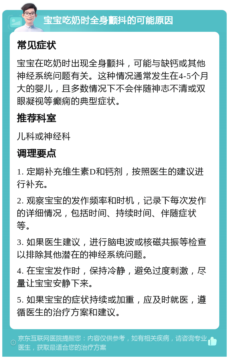 宝宝吃奶时全身颤抖的可能原因 常见症状 宝宝在吃奶时出现全身颤抖，可能与缺钙或其他神经系统问题有关。这种情况通常发生在4-5个月大的婴儿，且多数情况下不会伴随神志不清或双眼凝视等癫痫的典型症状。 推荐科室 儿科或神经科 调理要点 1. 定期补充维生素D和钙剂，按照医生的建议进行补充。 2. 观察宝宝的发作频率和时机，记录下每次发作的详细情况，包括时间、持续时间、伴随症状等。 3. 如果医生建议，进行脑电波或核磁共振等检查以排除其他潜在的神经系统问题。 4. 在宝宝发作时，保持冷静，避免过度刺激，尽量让宝宝安静下来。 5. 如果宝宝的症状持续或加重，应及时就医，遵循医生的治疗方案和建议。