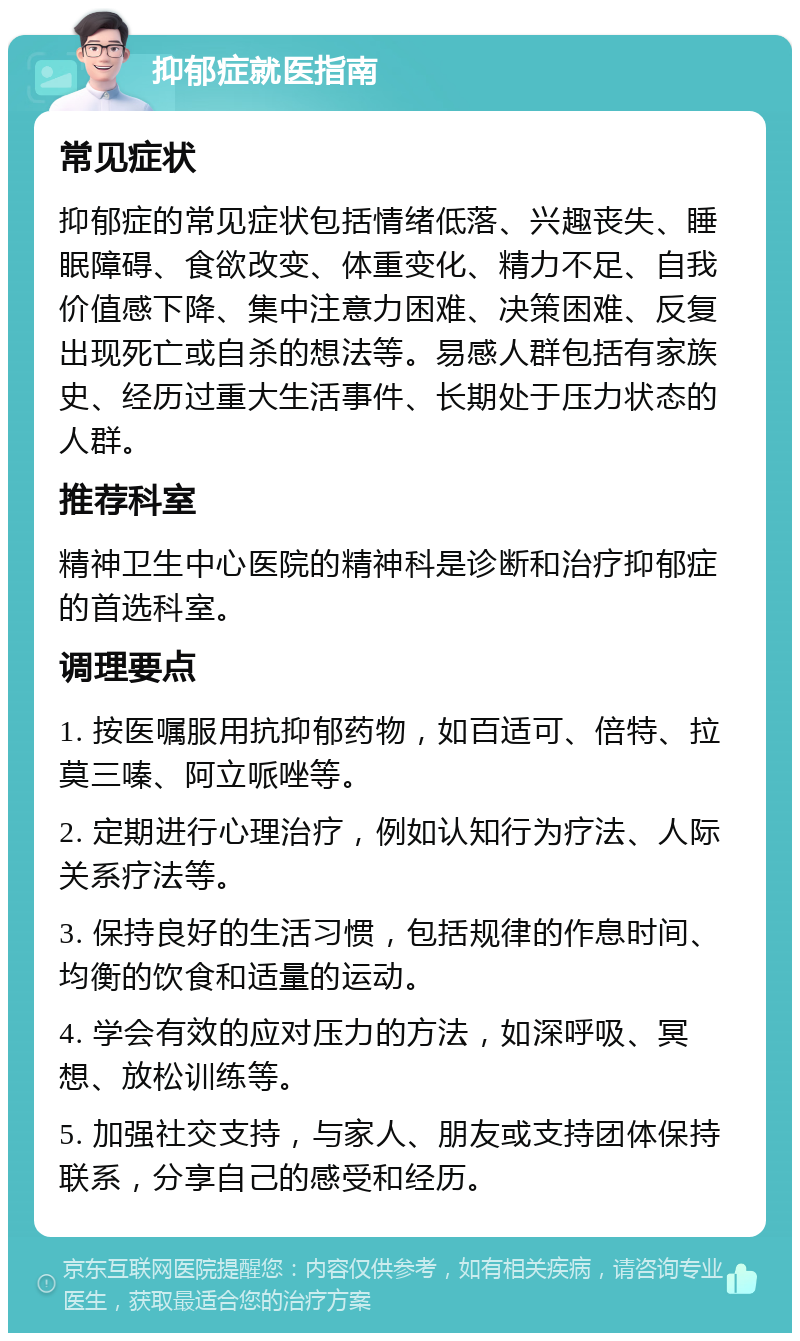 抑郁症就医指南 常见症状 抑郁症的常见症状包括情绪低落、兴趣丧失、睡眠障碍、食欲改变、体重变化、精力不足、自我价值感下降、集中注意力困难、决策困难、反复出现死亡或自杀的想法等。易感人群包括有家族史、经历过重大生活事件、长期处于压力状态的人群。 推荐科室 精神卫生中心医院的精神科是诊断和治疗抑郁症的首选科室。 调理要点 1. 按医嘱服用抗抑郁药物，如百适可、倍特、拉莫三嗪、阿立哌唑等。 2. 定期进行心理治疗，例如认知行为疗法、人际关系疗法等。 3. 保持良好的生活习惯，包括规律的作息时间、均衡的饮食和适量的运动。 4. 学会有效的应对压力的方法，如深呼吸、冥想、放松训练等。 5. 加强社交支持，与家人、朋友或支持团体保持联系，分享自己的感受和经历。