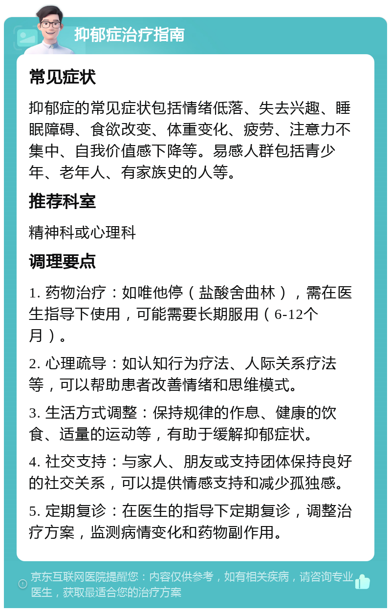 抑郁症治疗指南 常见症状 抑郁症的常见症状包括情绪低落、失去兴趣、睡眠障碍、食欲改变、体重变化、疲劳、注意力不集中、自我价值感下降等。易感人群包括青少年、老年人、有家族史的人等。 推荐科室 精神科或心理科 调理要点 1. 药物治疗：如唯他停（盐酸舍曲林），需在医生指导下使用，可能需要长期服用（6-12个月）。 2. 心理疏导：如认知行为疗法、人际关系疗法等，可以帮助患者改善情绪和思维模式。 3. 生活方式调整：保持规律的作息、健康的饮食、适量的运动等，有助于缓解抑郁症状。 4. 社交支持：与家人、朋友或支持团体保持良好的社交关系，可以提供情感支持和减少孤独感。 5. 定期复诊：在医生的指导下定期复诊，调整治疗方案，监测病情变化和药物副作用。