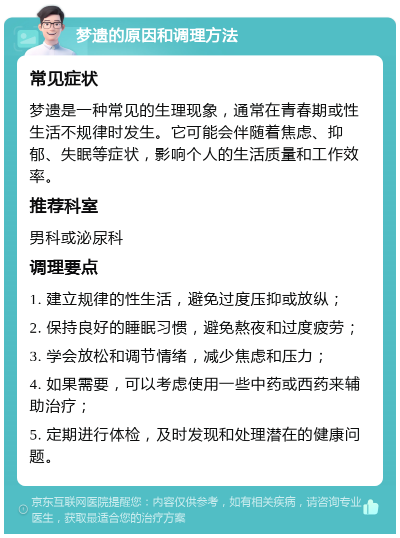 梦遗的原因和调理方法 常见症状 梦遗是一种常见的生理现象，通常在青春期或性生活不规律时发生。它可能会伴随着焦虑、抑郁、失眠等症状，影响个人的生活质量和工作效率。 推荐科室 男科或泌尿科 调理要点 1. 建立规律的性生活，避免过度压抑或放纵； 2. 保持良好的睡眠习惯，避免熬夜和过度疲劳； 3. 学会放松和调节情绪，减少焦虑和压力； 4. 如果需要，可以考虑使用一些中药或西药来辅助治疗； 5. 定期进行体检，及时发现和处理潜在的健康问题。