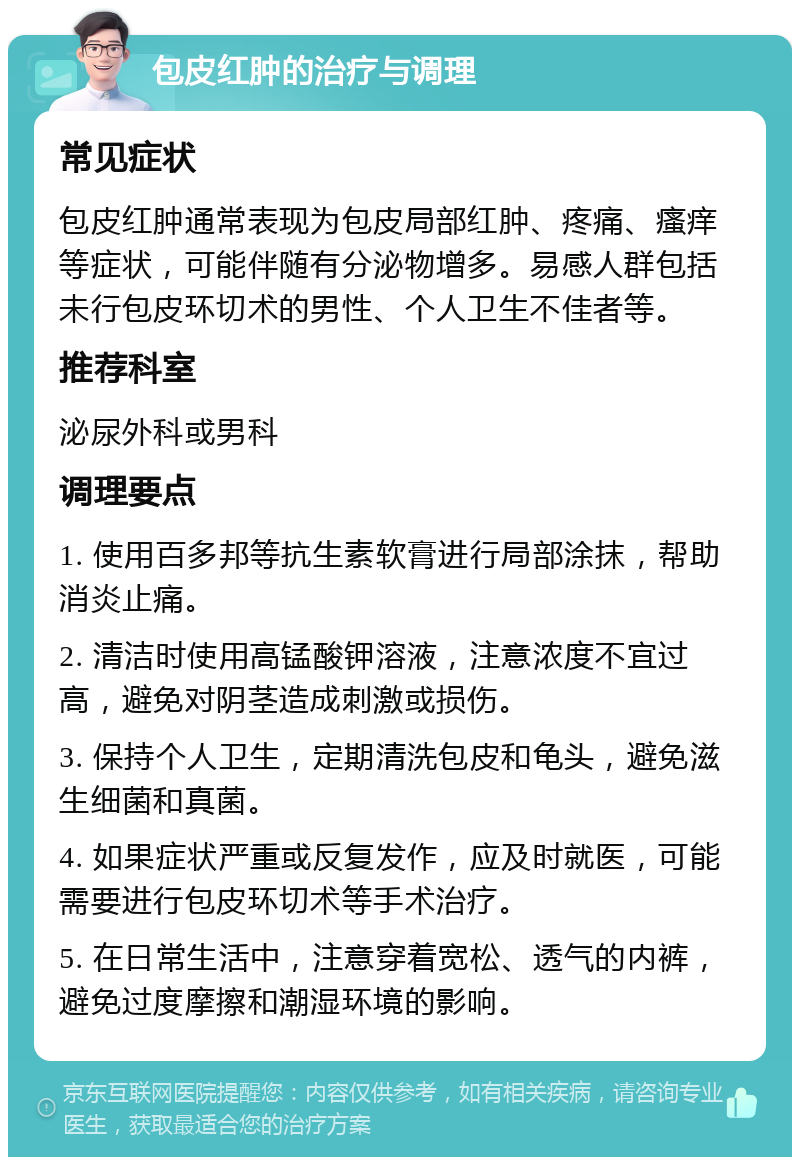 包皮红肿的治疗与调理 常见症状 包皮红肿通常表现为包皮局部红肿、疼痛、瘙痒等症状，可能伴随有分泌物增多。易感人群包括未行包皮环切术的男性、个人卫生不佳者等。 推荐科室 泌尿外科或男科 调理要点 1. 使用百多邦等抗生素软膏进行局部涂抹，帮助消炎止痛。 2. 清洁时使用高锰酸钾溶液，注意浓度不宜过高，避免对阴茎造成刺激或损伤。 3. 保持个人卫生，定期清洗包皮和龟头，避免滋生细菌和真菌。 4. 如果症状严重或反复发作，应及时就医，可能需要进行包皮环切术等手术治疗。 5. 在日常生活中，注意穿着宽松、透气的内裤，避免过度摩擦和潮湿环境的影响。