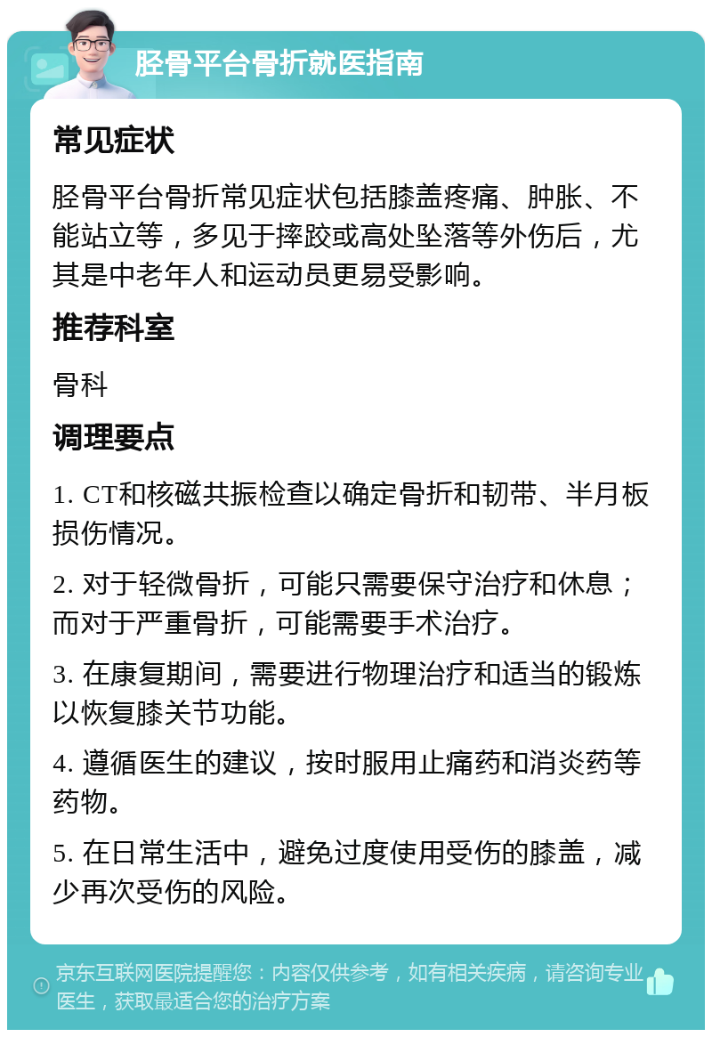 胫骨平台骨折就医指南 常见症状 胫骨平台骨折常见症状包括膝盖疼痛、肿胀、不能站立等，多见于摔跤或高处坠落等外伤后，尤其是中老年人和运动员更易受影响。 推荐科室 骨科 调理要点 1. CT和核磁共振检查以确定骨折和韧带、半月板损伤情况。 2. 对于轻微骨折，可能只需要保守治疗和休息；而对于严重骨折，可能需要手术治疗。 3. 在康复期间，需要进行物理治疗和适当的锻炼以恢复膝关节功能。 4. 遵循医生的建议，按时服用止痛药和消炎药等药物。 5. 在日常生活中，避免过度使用受伤的膝盖，减少再次受伤的风险。