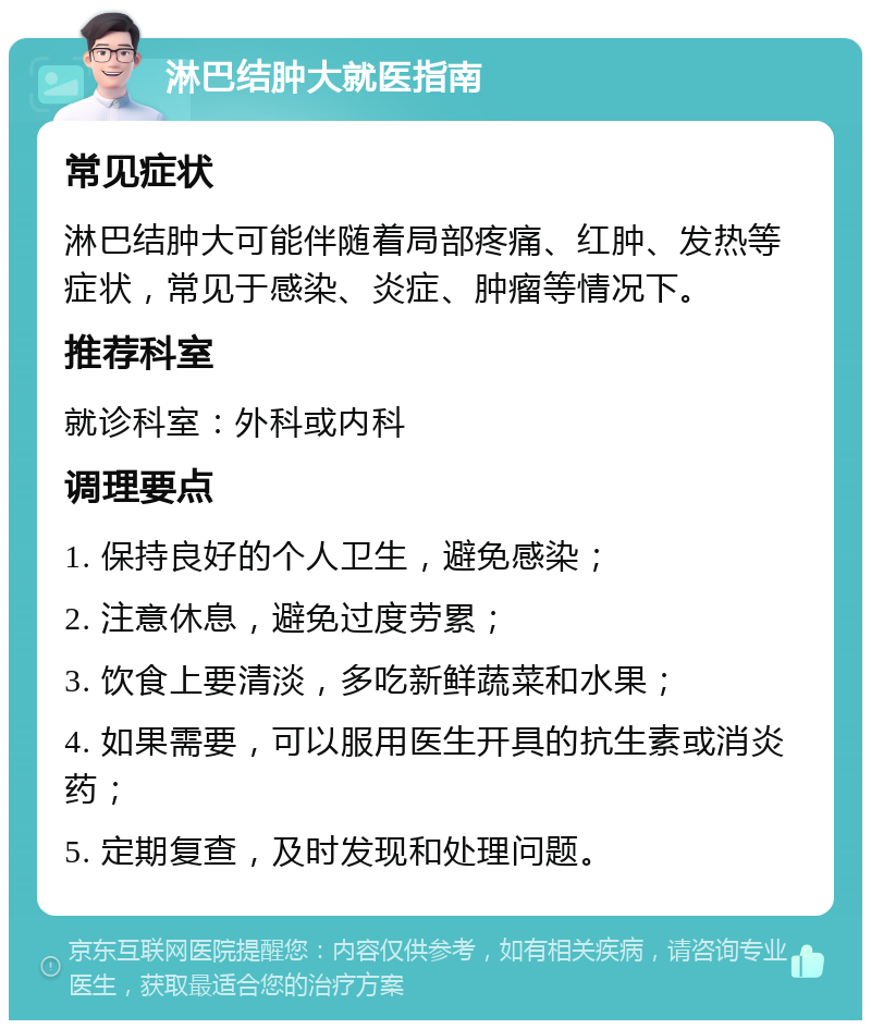 淋巴结肿大就医指南 常见症状 淋巴结肿大可能伴随着局部疼痛、红肿、发热等症状，常见于感染、炎症、肿瘤等情况下。 推荐科室 就诊科室：外科或内科 调理要点 1. 保持良好的个人卫生，避免感染； 2. 注意休息，避免过度劳累； 3. 饮食上要清淡，多吃新鲜蔬菜和水果； 4. 如果需要，可以服用医生开具的抗生素或消炎药； 5. 定期复查，及时发现和处理问题。