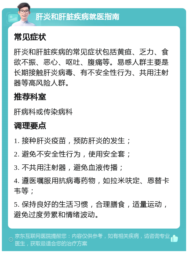 肝炎和肝脏疾病就医指南 常见症状 肝炎和肝脏疾病的常见症状包括黄疸、乏力、食欲不振、恶心、呕吐、腹痛等。易感人群主要是长期接触肝炎病毒、有不安全性行为、共用注射器等高风险人群。 推荐科室 肝病科或传染病科 调理要点 1. 接种肝炎疫苗，预防肝炎的发生； 2. 避免不安全性行为，使用安全套； 3. 不共用注射器，避免血液传播； 4. 遵医嘱服用抗病毒药物，如拉米呋定、恩替卡韦等； 5. 保持良好的生活习惯，合理膳食，适量运动，避免过度劳累和情绪波动。