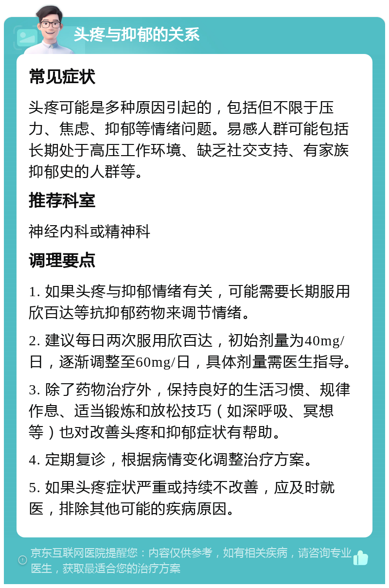 头疼与抑郁的关系 常见症状 头疼可能是多种原因引起的，包括但不限于压力、焦虑、抑郁等情绪问题。易感人群可能包括长期处于高压工作环境、缺乏社交支持、有家族抑郁史的人群等。 推荐科室 神经内科或精神科 调理要点 1. 如果头疼与抑郁情绪有关，可能需要长期服用欣百达等抗抑郁药物来调节情绪。 2. 建议每日两次服用欣百达，初始剂量为40mg/日，逐渐调整至60mg/日，具体剂量需医生指导。 3. 除了药物治疗外，保持良好的生活习惯、规律作息、适当锻炼和放松技巧（如深呼吸、冥想等）也对改善头疼和抑郁症状有帮助。 4. 定期复诊，根据病情变化调整治疗方案。 5. 如果头疼症状严重或持续不改善，应及时就医，排除其他可能的疾病原因。