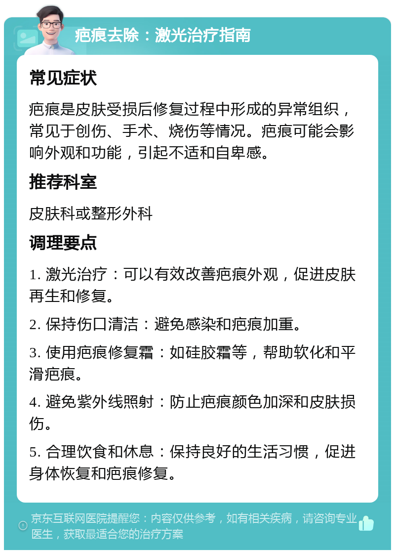 疤痕去除：激光治疗指南 常见症状 疤痕是皮肤受损后修复过程中形成的异常组织，常见于创伤、手术、烧伤等情况。疤痕可能会影响外观和功能，引起不适和自卑感。 推荐科室 皮肤科或整形外科 调理要点 1. 激光治疗：可以有效改善疤痕外观，促进皮肤再生和修复。 2. 保持伤口清洁：避免感染和疤痕加重。 3. 使用疤痕修复霜：如硅胶霜等，帮助软化和平滑疤痕。 4. 避免紫外线照射：防止疤痕颜色加深和皮肤损伤。 5. 合理饮食和休息：保持良好的生活习惯，促进身体恢复和疤痕修复。