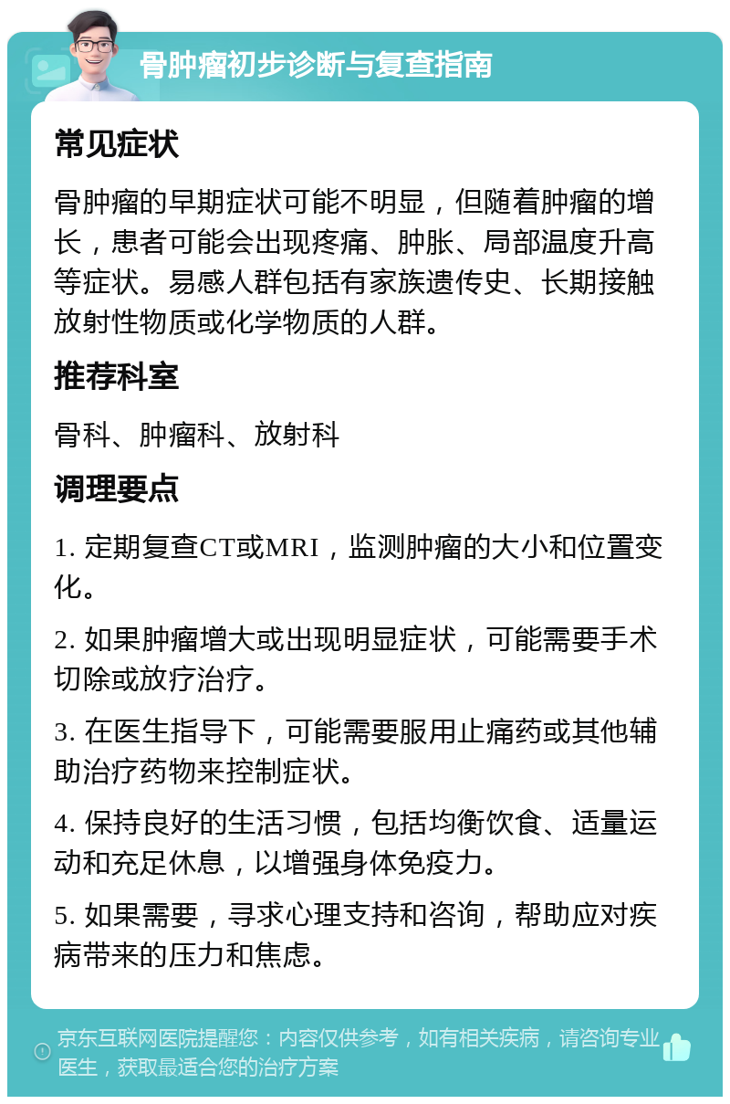 骨肿瘤初步诊断与复查指南 常见症状 骨肿瘤的早期症状可能不明显，但随着肿瘤的增长，患者可能会出现疼痛、肿胀、局部温度升高等症状。易感人群包括有家族遗传史、长期接触放射性物质或化学物质的人群。 推荐科室 骨科、肿瘤科、放射科 调理要点 1. 定期复查CT或MRI，监测肿瘤的大小和位置变化。 2. 如果肿瘤增大或出现明显症状，可能需要手术切除或放疗治疗。 3. 在医生指导下，可能需要服用止痛药或其他辅助治疗药物来控制症状。 4. 保持良好的生活习惯，包括均衡饮食、适量运动和充足休息，以增强身体免疫力。 5. 如果需要，寻求心理支持和咨询，帮助应对疾病带来的压力和焦虑。