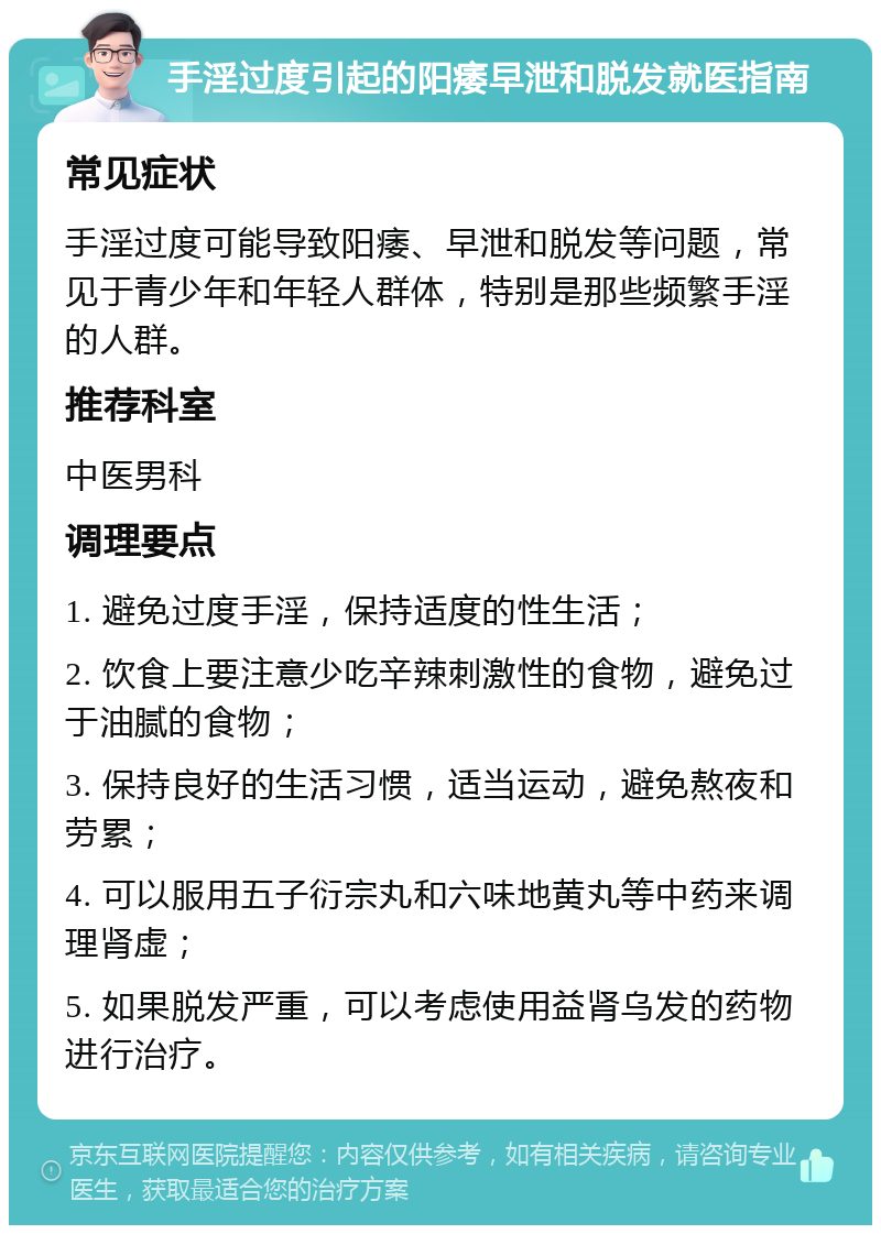 手淫过度引起的阳痿早泄和脱发就医指南 常见症状 手淫过度可能导致阳痿、早泄和脱发等问题，常见于青少年和年轻人群体，特别是那些频繁手淫的人群。 推荐科室 中医男科 调理要点 1. 避免过度手淫，保持适度的性生活； 2. 饮食上要注意少吃辛辣刺激性的食物，避免过于油腻的食物； 3. 保持良好的生活习惯，适当运动，避免熬夜和劳累； 4. 可以服用五子衍宗丸和六味地黄丸等中药来调理肾虚； 5. 如果脱发严重，可以考虑使用益肾乌发的药物进行治疗。