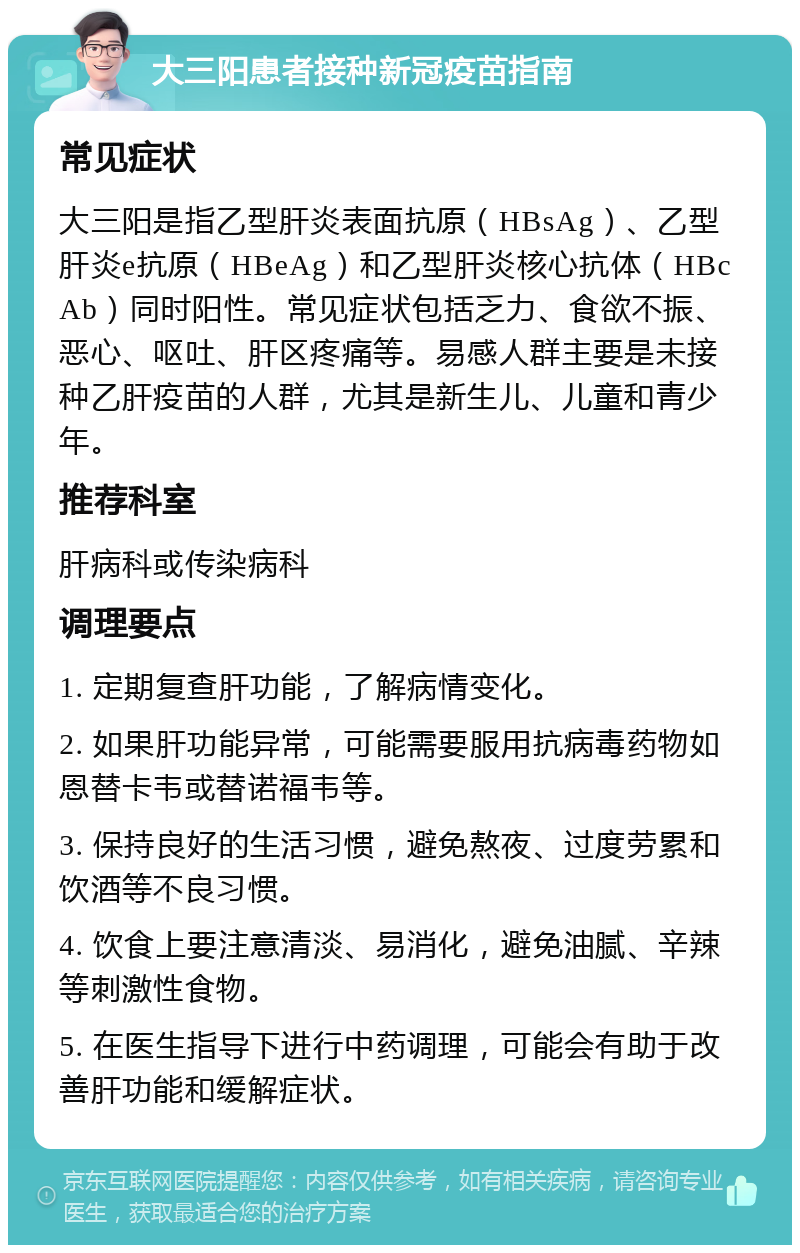 大三阳患者接种新冠疫苗指南 常见症状 大三阳是指乙型肝炎表面抗原（HBsAg）、乙型肝炎e抗原（HBeAg）和乙型肝炎核心抗体（HBcAb）同时阳性。常见症状包括乏力、食欲不振、恶心、呕吐、肝区疼痛等。易感人群主要是未接种乙肝疫苗的人群，尤其是新生儿、儿童和青少年。 推荐科室 肝病科或传染病科 调理要点 1. 定期复查肝功能，了解病情变化。 2. 如果肝功能异常，可能需要服用抗病毒药物如恩替卡韦或替诺福韦等。 3. 保持良好的生活习惯，避免熬夜、过度劳累和饮酒等不良习惯。 4. 饮食上要注意清淡、易消化，避免油腻、辛辣等刺激性食物。 5. 在医生指导下进行中药调理，可能会有助于改善肝功能和缓解症状。