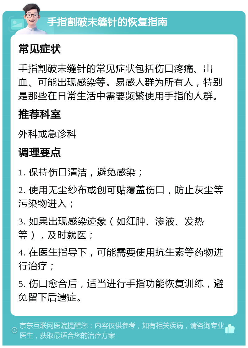 手指割破未缝针的恢复指南 常见症状 手指割破未缝针的常见症状包括伤口疼痛、出血、可能出现感染等。易感人群为所有人，特别是那些在日常生活中需要频繁使用手指的人群。 推荐科室 外科或急诊科 调理要点 1. 保持伤口清洁，避免感染； 2. 使用无尘纱布或创可贴覆盖伤口，防止灰尘等污染物进入； 3. 如果出现感染迹象（如红肿、渗液、发热等），及时就医； 4. 在医生指导下，可能需要使用抗生素等药物进行治疗； 5. 伤口愈合后，适当进行手指功能恢复训练，避免留下后遗症。