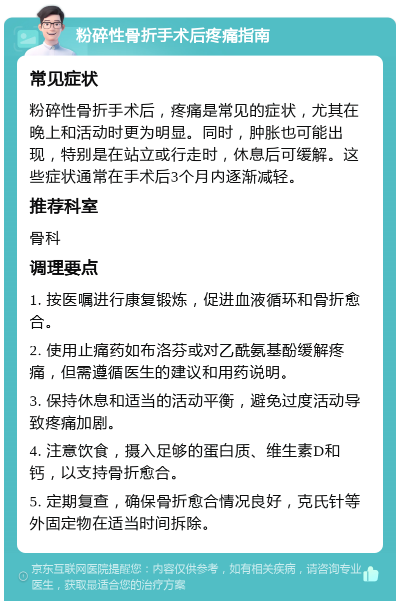 粉碎性骨折手术后疼痛指南 常见症状 粉碎性骨折手术后，疼痛是常见的症状，尤其在晚上和活动时更为明显。同时，肿胀也可能出现，特别是在站立或行走时，休息后可缓解。这些症状通常在手术后3个月内逐渐减轻。 推荐科室 骨科 调理要点 1. 按医嘱进行康复锻炼，促进血液循环和骨折愈合。 2. 使用止痛药如布洛芬或对乙酰氨基酚缓解疼痛，但需遵循医生的建议和用药说明。 3. 保持休息和适当的活动平衡，避免过度活动导致疼痛加剧。 4. 注意饮食，摄入足够的蛋白质、维生素D和钙，以支持骨折愈合。 5. 定期复查，确保骨折愈合情况良好，克氏针等外固定物在适当时间拆除。